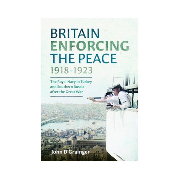 Britain Enforcing The Peace, 1918-1923: The Royal Navy In Turkey And Southern Russia After The Great War - John D. Grainger