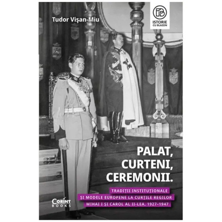 Palat, curteni, ceremonii. Traditii institutionale si modele europene la curtile Regilor Mihai I si Carol al II-lea 1927-1947, Tudor Visan Miu
