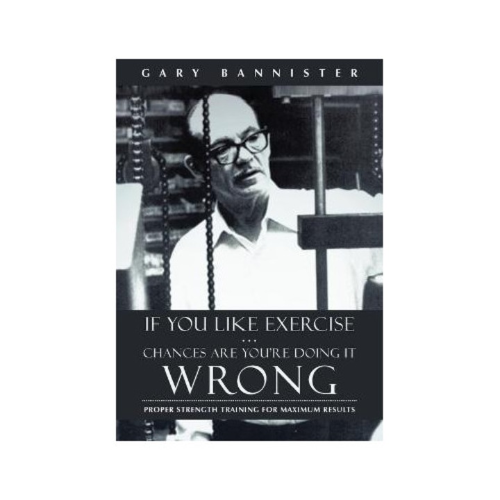 If You Like Exercise ... Chances Are You're Doing It Wrong: Proper Strength Training For Maximum Results - Gary Bannister