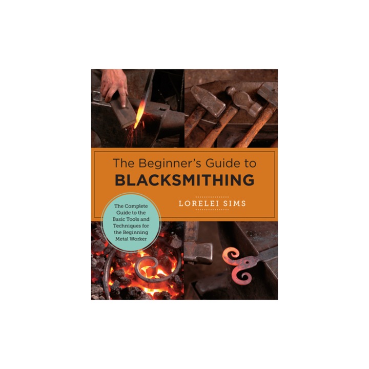 The Beginner's Guide to Blacksmithing The Complete Guide to the Basic Tools and Techniques for the Beginning Metal Worker, Lorelei Sims