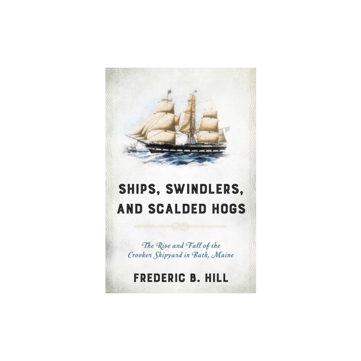Ships, Swindlers, and Scalded Hogs: The Rise and Fall of the Crooker Shipyard in Bath, Maine, Frederic B. Hill (Author)