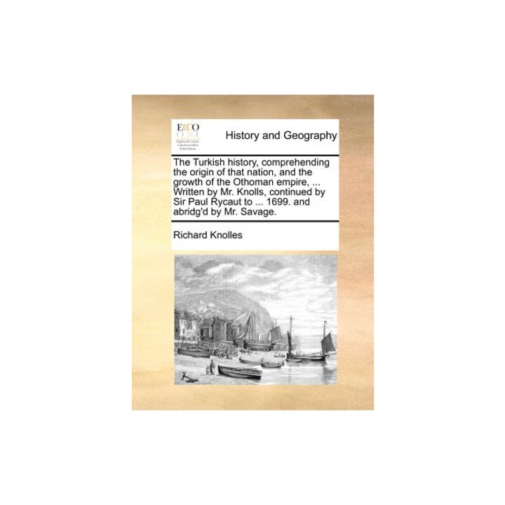 The Turkish History, Comprehending the Origin of That Nation, and the Growth of the Othoman Empire, ... Written by Mr. Knolls, Continued by Sir Paul R, Richard Knolles (Author)