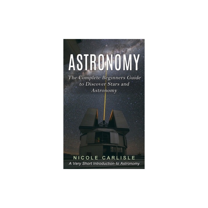 Astronomy The Complete Beginners Guide to Discover Stars and Astronomy A Very Short Introduction to Astronomy, Nicole Carlisle