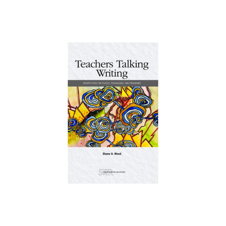 Teachers Talking Writing Perspectives on Places, Pedagogies, and Programs, Shane A. Wood
