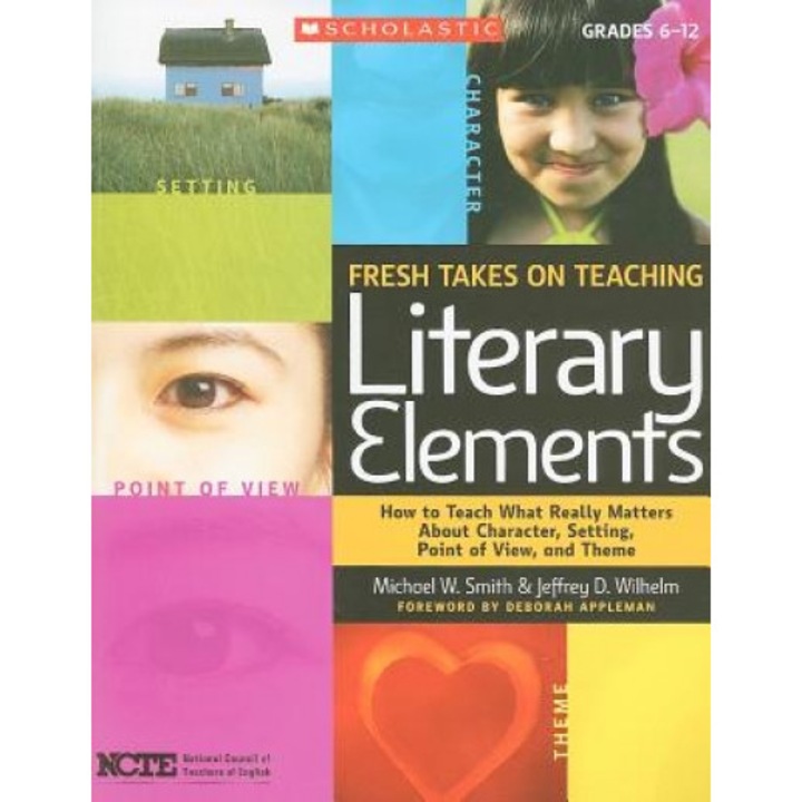 Fresh Takes on Teaching Literary Elements: How to Teach What Really Matters about Character, Setting, Point of View, and Theme, Jeffrey D. Wilhelm, Michael W. Smith