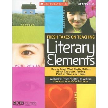 Fresh Takes on Teaching Literary Elements: How to Teach What Really Matters about Character, Setting, Point of View, and Theme, Jeffrey D. Wilhelm, Michael W. Smith Fresh Takes on Teaching Literary Elements: How to Teach What Really Matters about Character, Setting, Point of View, and Theme, Jeffrey D. Wilhelm, Michael W. Smith