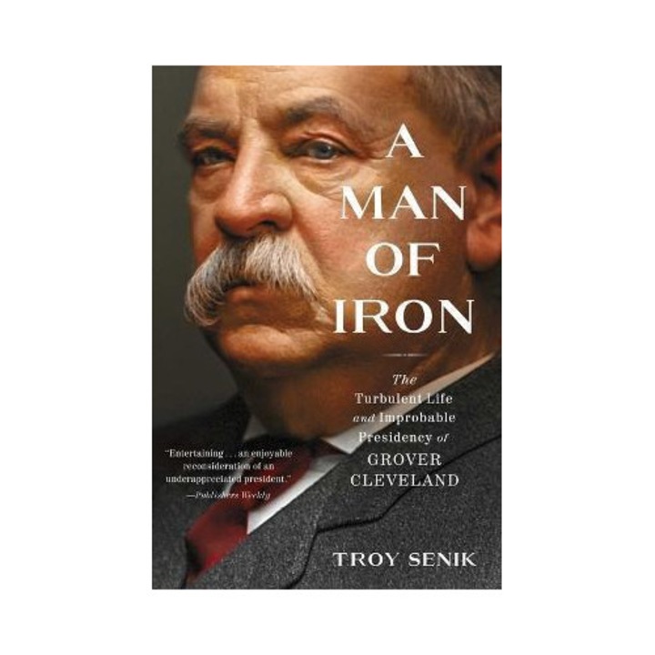 A Man Of Iron: The Turbulent Life And Improbable Presidency Of Grover Cleveland - Troy Senik