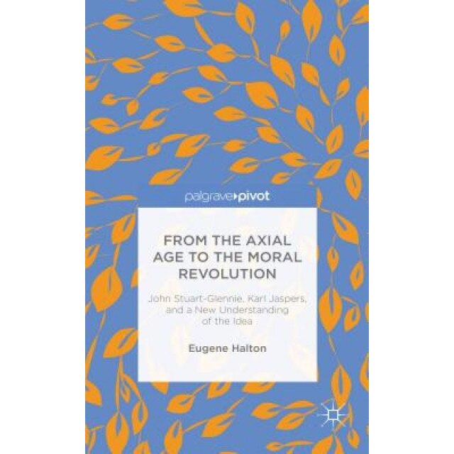 From the Axial Age to the Moral Revolution: John Stuart-Glennie, Karl Jaspers, and a New Understanding of the Idea, Eugene Halton (Author)