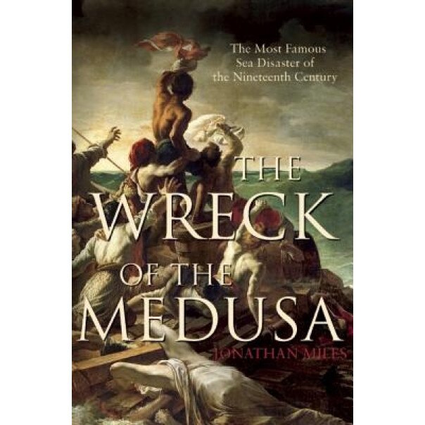 The Wreck of the Medusa: The Most Famous Sea Disaster of the Nineteenth Century, Jonathan Miles