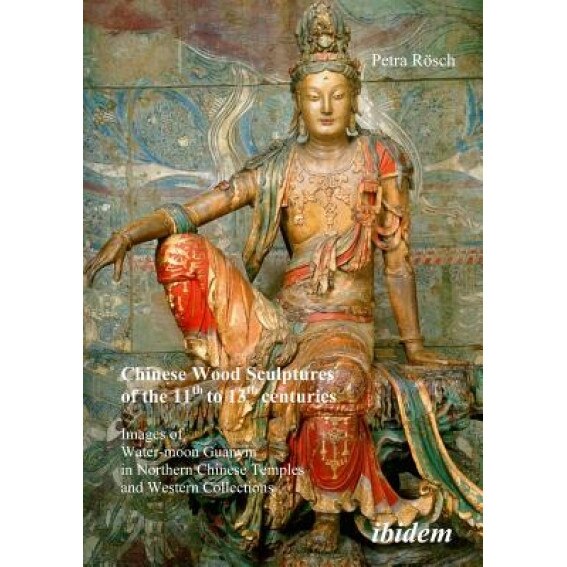 Chinese Wood Sculptures of the 11th to 13th Centuries: Images of Water-Moon Guanyin in Northern Chinese Temples and Western Collections, Petra R?sch (Author)