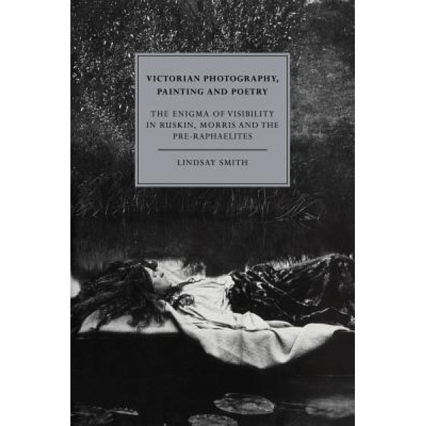 Victorian Photography, Painting and Poetry: The Enigma of Visibility in Ruskin, Morris and the Pre-Raphaelites, Lindsay Smith (Author)