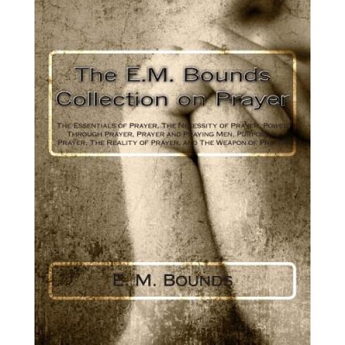 The E.M. Bounds Collection on Prayer: The Essentials of Prayer, the Necessity of Prayer, Power Through Prayer, Prayer and Praying Men, Purpose in Pray, Edward M. Bounds (Author)