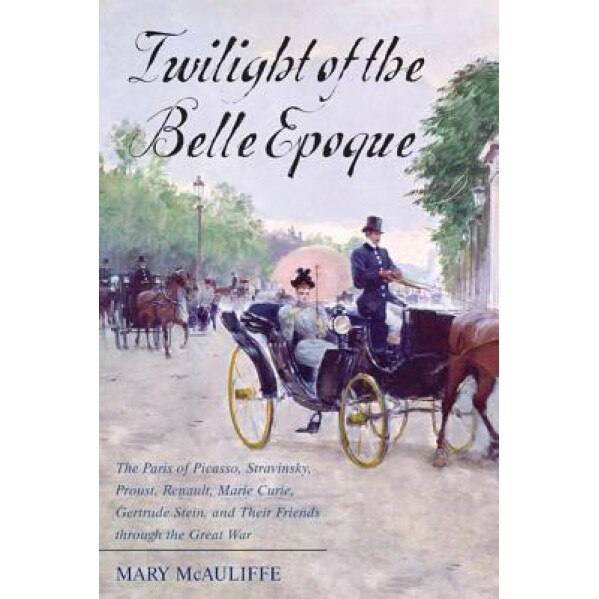 Twilight of the Belle Epoque: The Paris of Picasso, Stravinsky, Proust, Renault, Marie Curie, Gertrude Stein, and Their Friends Through the Great Wa, Mary McAuliffe (Author)