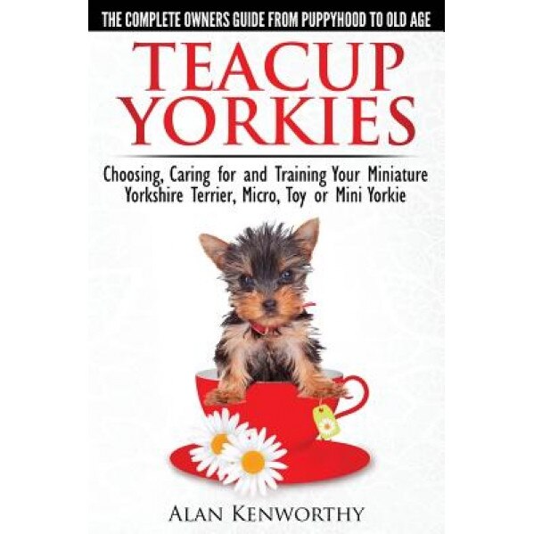 Teacup Yorkies - The Complete Owners Guide. Choosing, Caring for and Training Your Miniature Yorkshire Terrier, Micro, Toy or Mini Yorkie., Alan Kenworthy (Author)