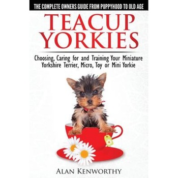 Teacup Yorkies - The Complete Owners Guide. Choosing, Caring for and Training Your Miniature Yorkshire Terrier, Micro, Toy or Mini Yorkie., Alan Kenworthy (Author) Teacup Yorkies - The Complete Owners Guide. Choosing, Caring for and Training Your Miniature Yorkshire Terrier, Micro, Toy or Mini Yorkie., Alan Kenworthy (Author)