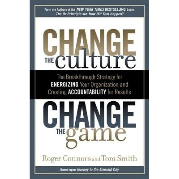 Change the Culture, Change the Game: The Breakthrough Strategy for Energizing Your Organization and Creating Accountability for Results - Tom Smith, Roger Connors