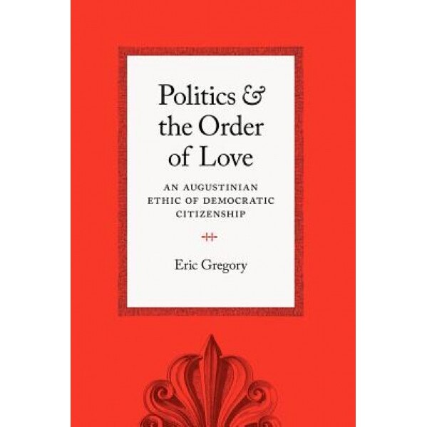Politics and the Order of Love: An Augustinian Ethic of Democratic Citizenship, Eric Gregory