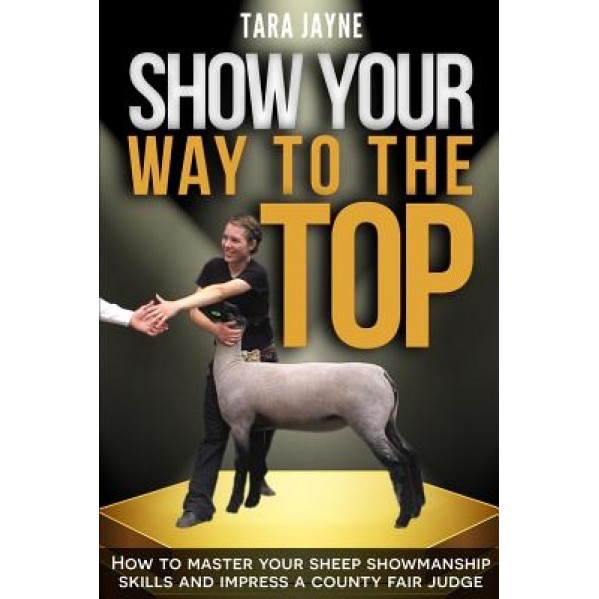 Show Your Way to the Top: How to Master Your Sheep Showmanship Skills and Impress a County Fair Judge, Tara Jayne (Author)