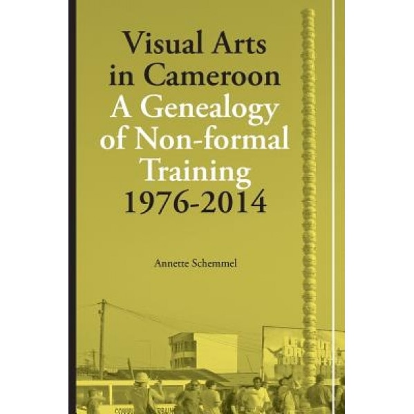 Visual Arts in Cameroon. a Genealogy of Non-Formal Training 1976-2014, Annette Schemmel (Author)