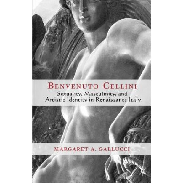 Benvenuto Cellini: Sexuality, Masculinity, and Artistic Identity in Renaissance Italy, Margaret A. Gallucci (Author)