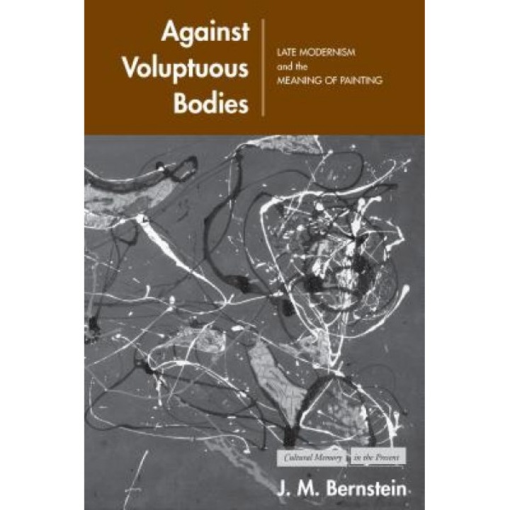Against Voluptuous Bodies: Late Modernism and the Meaning of Painting, J. M. Bernstein (Author)