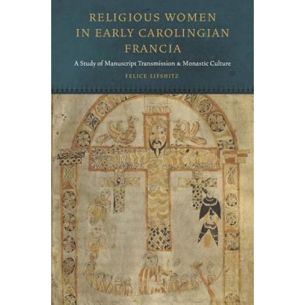 Religious Women in Early Carolingian Francia: A Study of Manuscript Transmission and Monastic Culture, Felice Lifshitz (Author)