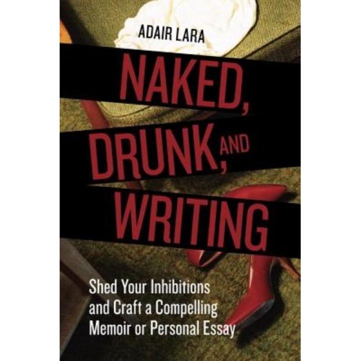 Naked, Drunk, and Writing: Shed Your Inhibitions and Craft a Compelling Memoir or Personal Essay, Adair Lara