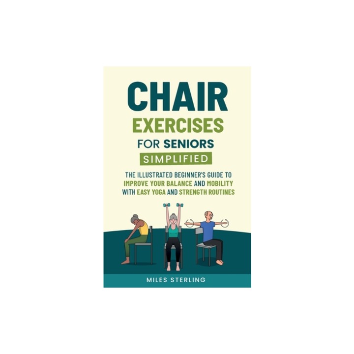 Chair Exercises for Seniors Simplified The Illustrated Beginner's Guide to Improve Your Balance and Mobility with Easy Yoga and Strength Routines, Miles Sterling