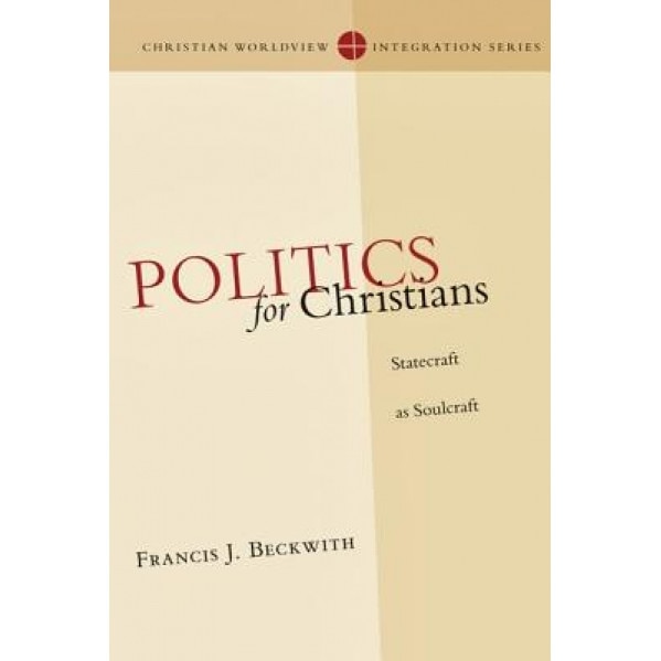 Politics for Christians: Statecraft as Soulcraft, Francis J. Beckwith
