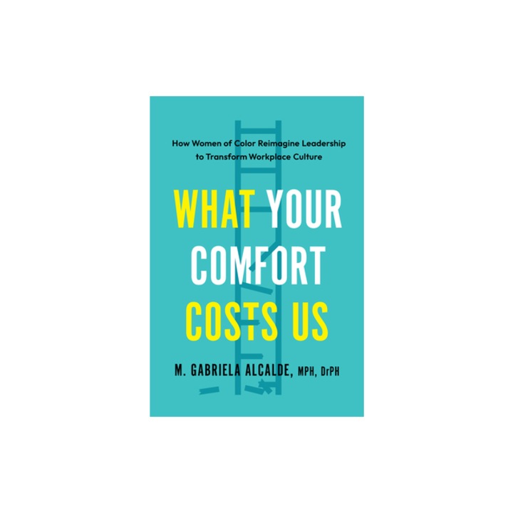 What Your Comfort Costs Us How Women of Color Reimagine Leadership to Transform Workplace Culture, Gabriela M. Alcalde