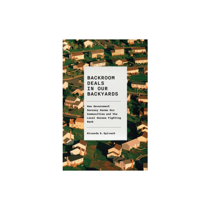 Backroom Deals in Our Backyards How Government Secrecy Harms Our Communities--And the Local Heroes Fighting Back, Miranda S. Spivack