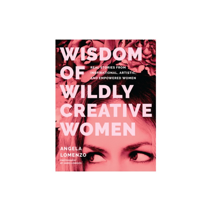 Wisdom of Wildly Creative Women Real Stories from Inspirational, Artistic, and Empowered Women, Angela Lomenzo