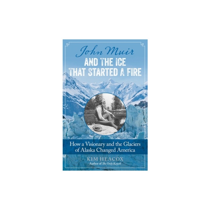 John Muir and the Ice That Started a Fire How a Visionary and the Glaciers of Alaska Changed America, Kim Heacox