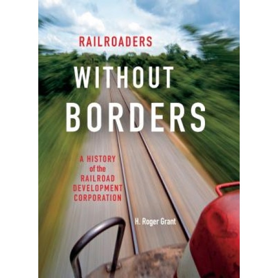 Railroaders Without Borders: A History of the Railroad Development Corporation, H. Roger Grant (Author)