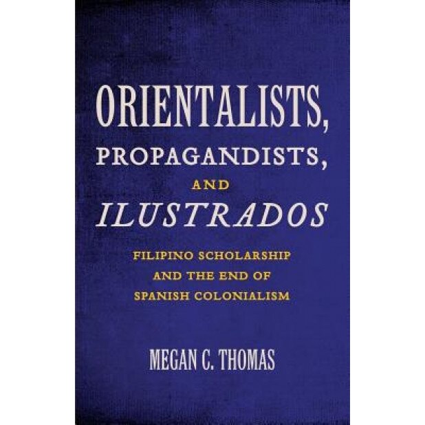 Orientalists, Propagandists, and Ilustrados: Filipino Scholarship and the End of Spanish Colonialism, Megan C. Thomas (Author)