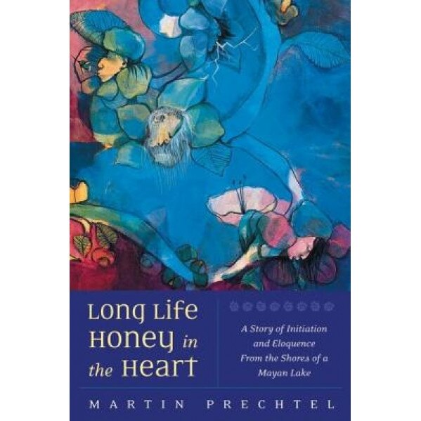 Long Life, Honey in the Heart: A Story of Initiation and Eloquence from the Shores of a Mayan Lake, Martin Prechtel