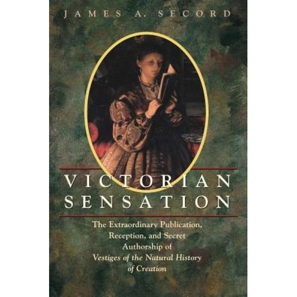 Victorian Sensation: The Extraordinary Publication, Reception, and Secret Authorship of Vestiges of the Natural History of Creation, James A. Secord (Author)