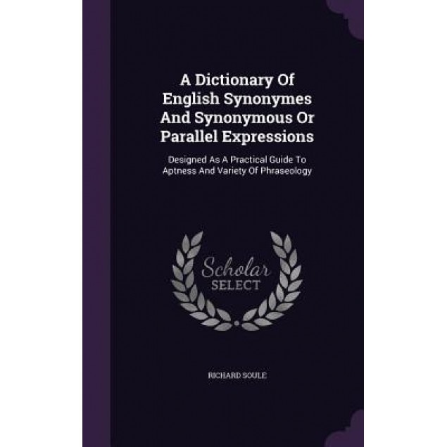 A Dictionary of English Synonymes and Synonymous or Parallel Expressions: Designed as a Practical Guide to Aptness and Variety of Phraseology, Richard Soule (Author)