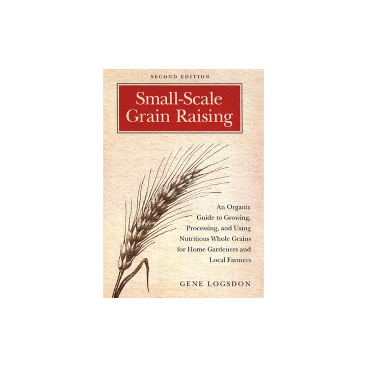 Small-Scale Grain Raising An Organic Guide to Growing, Processing, and Using Nutritious Whole Grains for Home Gardeners and Local Farmers, Gene Logsdon