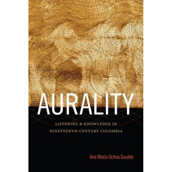 Aurality: Listening and Knowledge in Nineteenth-Century Colombia, Ana Mar Ochoa Gautier (Author)