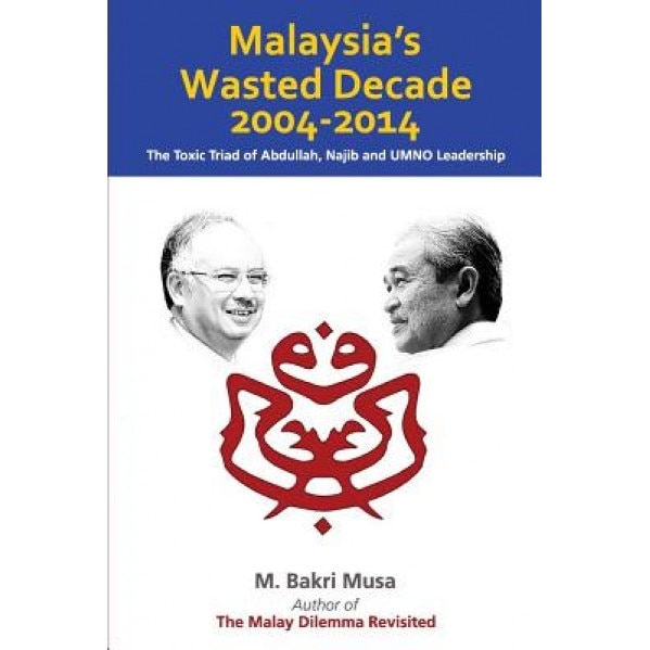 Malaysia's Wasted Decade 2004-2014: The Toxic Triad of Abdullah, Najib, and Umno Leadership, M. Bakri Musa (Author)