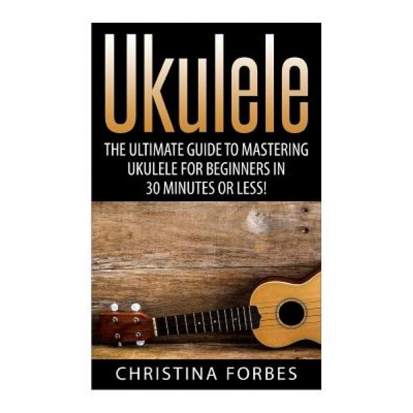 Ukulele: The Ultimate Guide to Mastering Ukulele for Beginners in 30 Minutes or Less!, Christina Forbes (Author)