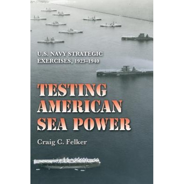 Testing American Sea Power: U.S. Navy Strategic Exercises, 1923-1940, Craig C. Felker (Author)
