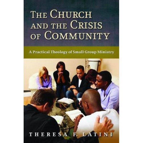 The Church and the Crisis of Community: A Practical Theology of Small-Group Ministry, Theresa F. Latini (Author)