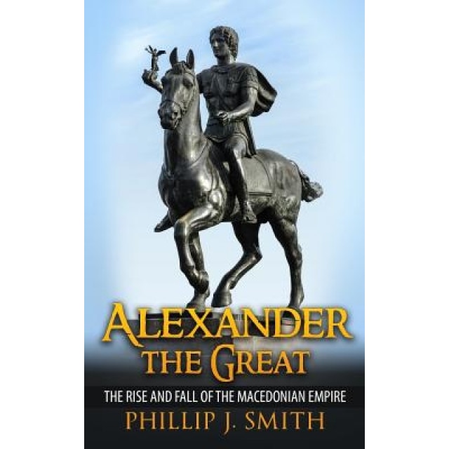 Alexander the Great: The Rise and Fall of the Macedonian Empire, Phillip J. Smith (Author)