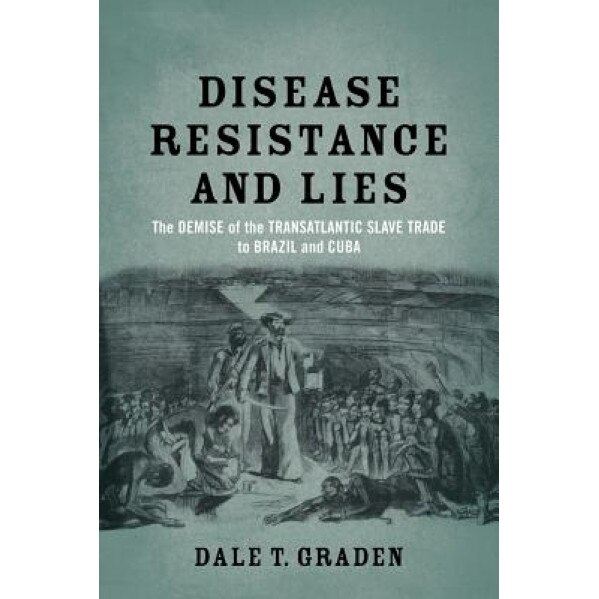 Disease, Resistance, and Lies: The Demise of the Transatlantic Slave Trade to Brazil and Cuba, Dale T. Graden (Author)