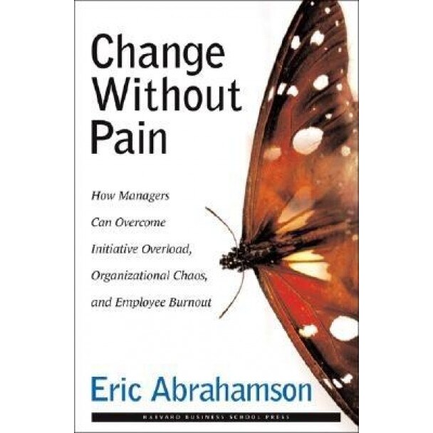 Change Without Pain: How Managers Can Overcome Initiative Overload, Organizational Chaos, and Employee Burnout - Eric John Abrahamson