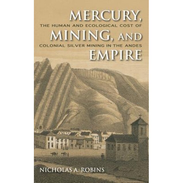 Mercury, Mining, and Empire: The Human and Ecological Cost of Colonial Silver Mining in the Andes, Nicholas A. Robins (Author)