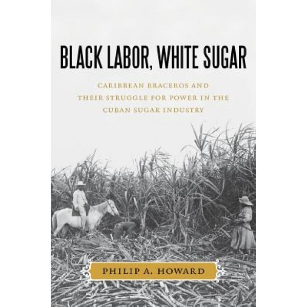 Black Labor, White Sugar: Caribbean Braceros and Their Struggle for Power in the Cuban Sugar Industry, Philip A. Howard (Author)