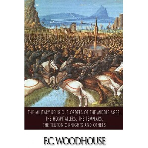 The Military Religious Orders of the Middle Ages: The Hospitallers, the Templars, the Teutonic Knights and Others, F. C. Woodhouse (Author)